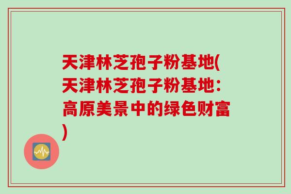 天津林芝孢子粉基地(天津林芝孢子粉基地：高原美景中的绿色财富)