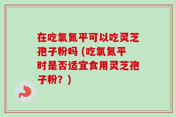 在吃氯氮平可以吃灵芝孢子粉吗 (吃氯氮平时是否适宜食用灵芝孢子粉？)