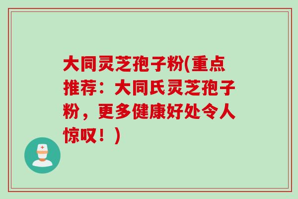 大同灵芝孢子粉(重点推荐：大同氏灵芝孢子粉，更多健康好处令人惊叹！)