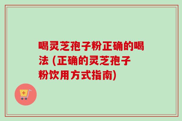 喝灵芝孢子粉正确的喝法 (正确的灵芝孢子粉饮用方式指南)
