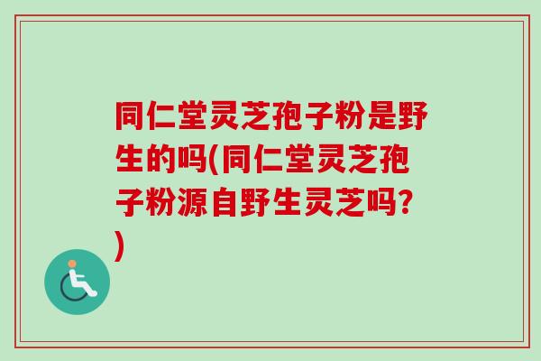 同仁堂灵芝孢子粉是野生的吗(同仁堂灵芝孢子粉源自野生灵芝吗？)