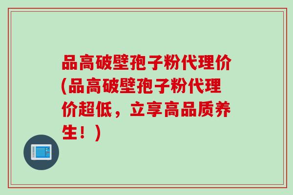 品高破壁孢子粉代理价(品高破壁孢子粉代理价超低，立享高品质养生！)