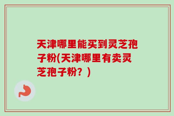 天津哪里能买到灵芝孢子粉(天津哪里有卖灵芝孢子粉？)
