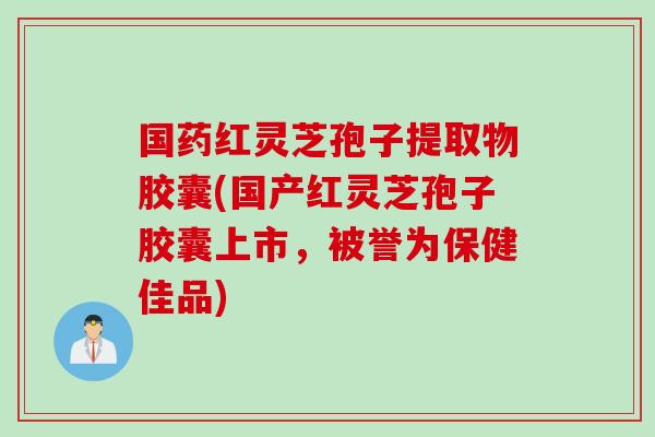 国药红灵芝孢子提取物胶囊(国产红灵芝孢子胶囊上市，被誉为保健佳品)