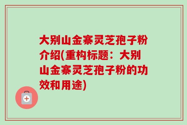大别山金寨灵芝孢子粉介绍(重构标题：大别山金寨灵芝孢子粉的功效和用途)