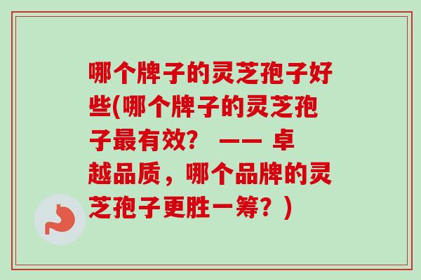 哪个牌子的灵芝孢子好些(哪个牌子的灵芝孢子最有效？ —— 卓越品质，哪个品牌的灵芝孢子更胜一筹？)