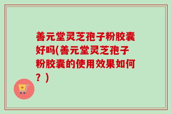 善元堂灵芝孢子粉胶囊好吗(善元堂灵芝孢子粉胶囊的使用效果如何?) 善元堂灵芝孢子粉胶囊好吗(善元堂灵芝孢子粉胶囊的使用效果如何?)