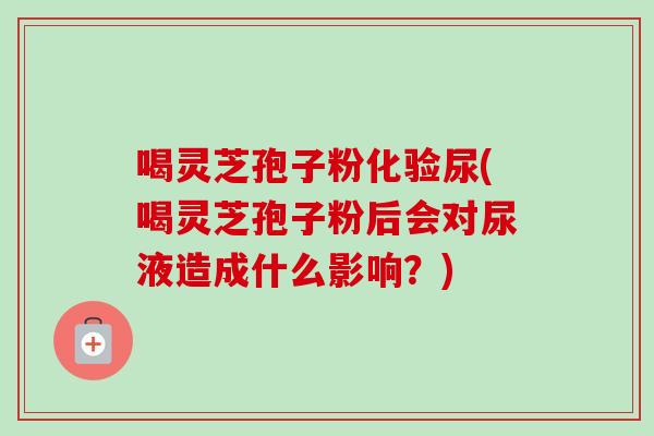 喝灵芝孢子粉化验尿(喝灵芝孢子粉后会对尿液造成什么影响？)