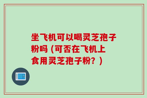 坐飞机可以喝灵芝孢子粉吗 (可否在飞机上食用灵芝孢子粉？)