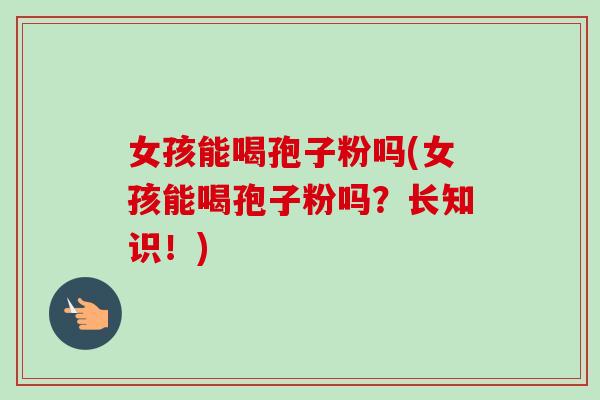 女孩能喝孢子粉吗(女孩能喝孢子粉吗？长知识！)
