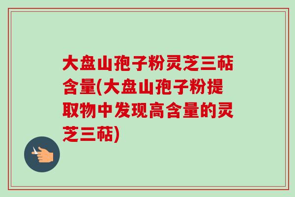 大盘山孢子粉灵芝三萜含量(大盘山孢子粉提取物中发现高含量的灵芝三萜) 大盘山孢子粉灵芝三萜含量(大盘山孢子粉提取物中发现高含量的灵芝三萜)