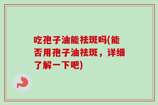 吃孢子油能祛斑吗(能否用孢子油祛斑，详细了解一下吧)