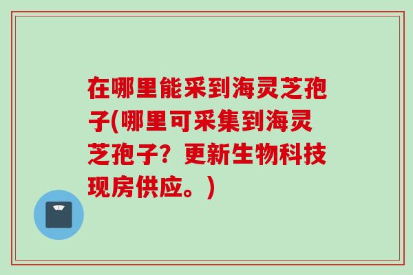 在哪里能采到海灵芝孢子(哪里可采集到海灵芝孢子？更新生物科技现房供应。)