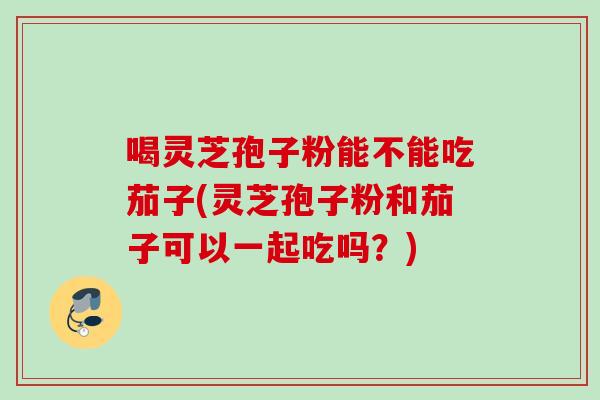 喝灵芝孢子粉能不能吃茄子(灵芝孢子粉和茄子可以一起吃吗？)