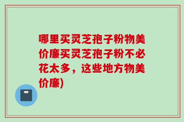 哪里买灵芝孢子粉物美价廉买灵芝孢子粉不必花太多，这些地方物美价廉)