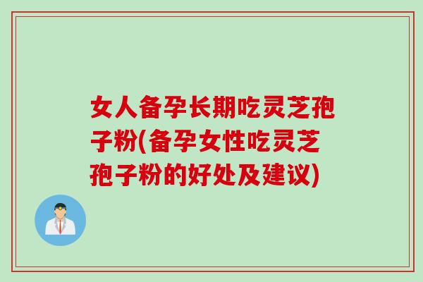 女人备孕长期吃灵芝孢子粉(备孕女性吃灵芝孢子粉的好处及建议)