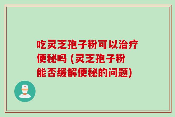 吃灵芝孢子粉可以治疗便秘吗 (灵芝孢子粉能否缓解便秘的问题)