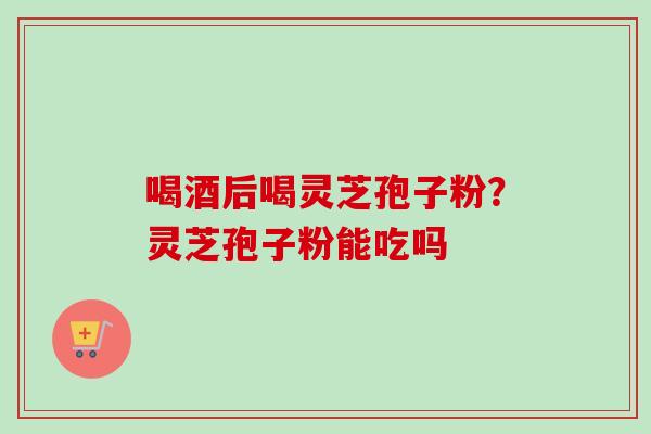 喝酒后喝灵芝孢子粉?灵芝孢子粉能吃吗 喝酒后喝灵芝孢子粉?灵芝孢子粉能吃吗