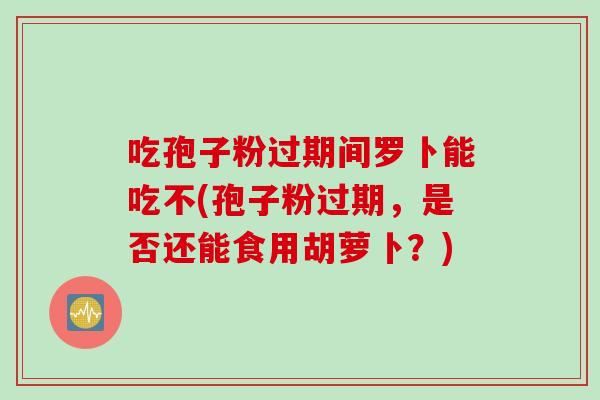 吃孢子粉过期间罗卜能吃不(孢子粉过期，是否还能食用胡萝卜？)
