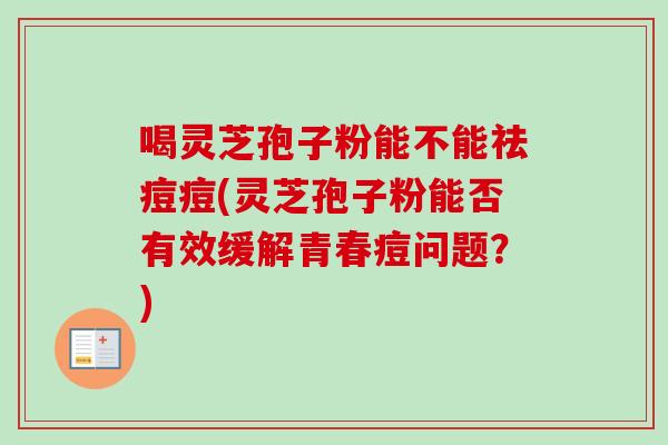 喝灵芝孢子粉能不能祛痘痘(灵芝孢子粉能否有效缓解青春痘问题？)