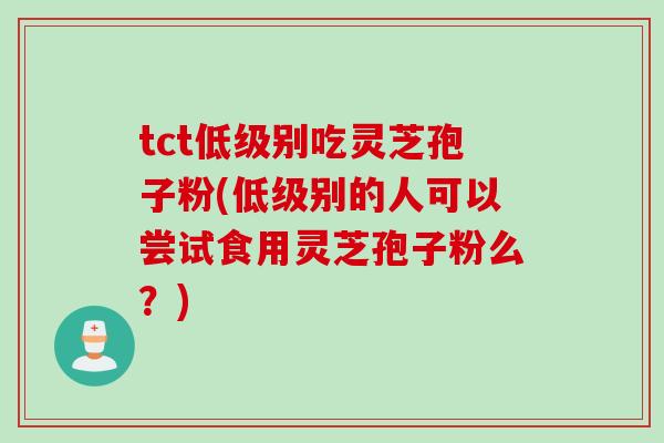 tct低级别吃灵芝孢子粉(低级别的人可以尝试食用灵芝孢子粉么？)