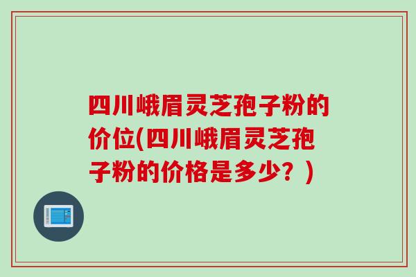 四川峨眉灵芝孢子粉的价位(四川峨眉灵芝孢子粉的价格是多少？)