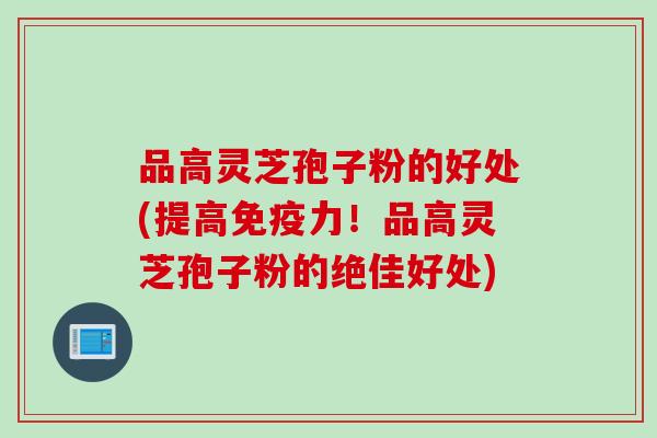 品高灵芝孢子粉的好处(提高免疫力!品高灵芝孢子粉的绝佳好处) 品高灵芝孢子粉的好处(提高免疫力!品高灵芝孢子粉的绝佳好处)