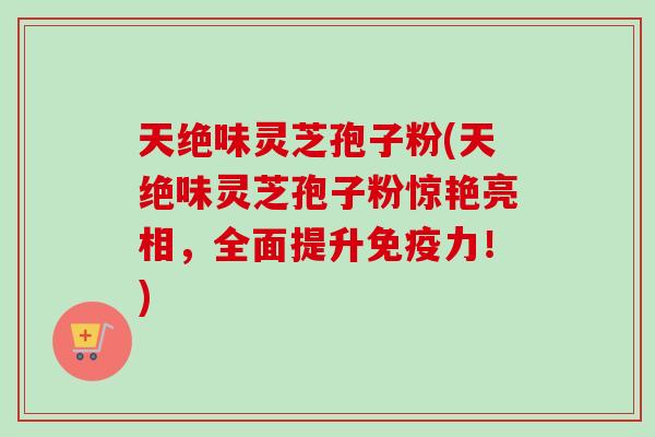 天绝味灵芝孢子粉(天绝味灵芝孢子粉惊艳亮相,全面提升免疫力!) 天绝味灵芝孢子粉(天绝味灵芝孢子粉惊艳亮相,全面提升免疫力!)