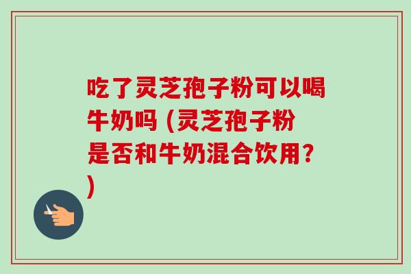 吃了灵芝孢子粉可以喝牛奶吗 (灵芝孢子粉是否和牛奶混合饮用？)