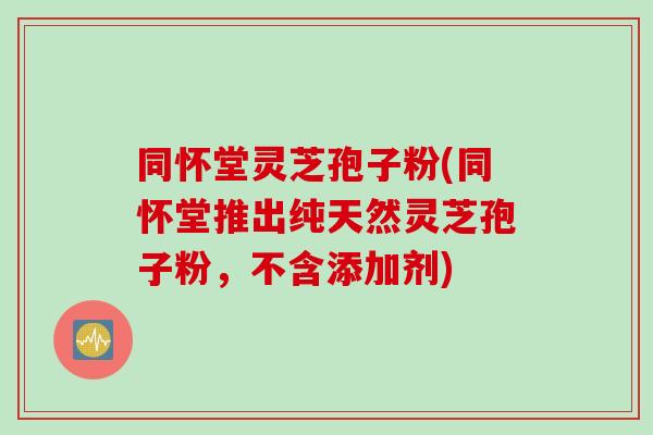 同怀堂灵芝孢子粉(同怀堂推出纯天然灵芝孢子粉，不含添加剂)