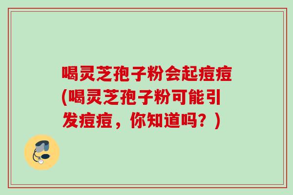 喝灵芝孢子粉会起痘痘(喝灵芝孢子粉可能引发痘痘，你知道吗？)