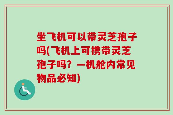坐飞机可以带灵芝孢子吗(飞机上可携带灵芝孢子吗？—机舱内常见物品必知)