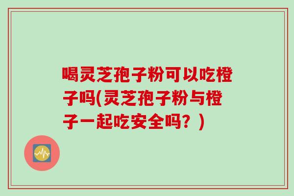 喝灵芝孢子粉可以吃橙子吗(灵芝孢子粉与橙子一起吃安全吗？)