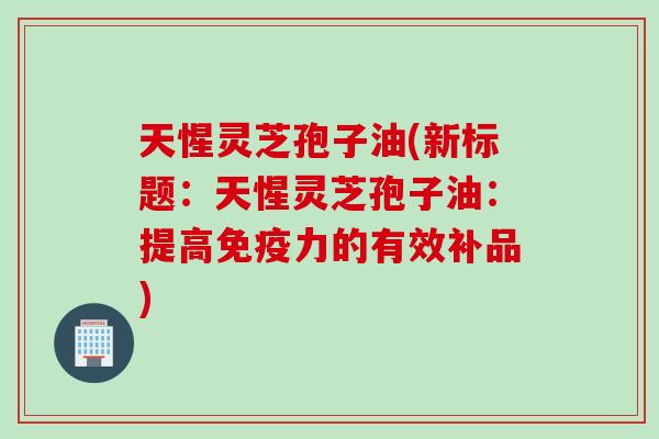 天惺灵芝孢子油(新标题：天惺灵芝孢子油：提高免疫力的有效补品)