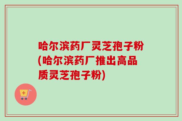 哈尔滨药厂灵芝孢子粉(哈尔滨药厂推出高品质灵芝孢子粉)