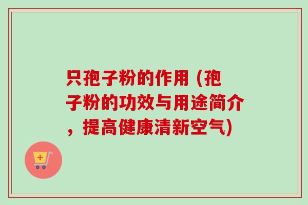 只孢子粉的作用 (孢子粉的功效与用途简介，提高健康清新空气)