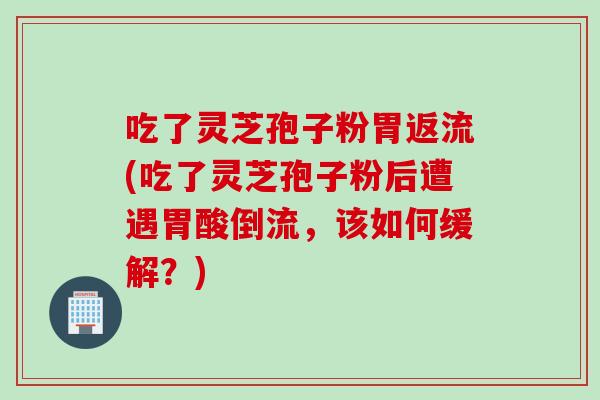 吃了灵芝孢子粉胃返流(吃了灵芝孢子粉后遭遇胃酸倒流,该如何缓解?) 吃了灵芝孢子粉胃返流(吃了灵芝孢子粉后遭遇胃酸倒流,该如何缓解?)
