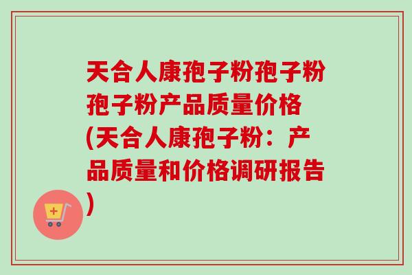 天合人康孢子粉孢子粉孢子粉产品质量价格 (天合人康孢子粉：产品质量和价格调研报告)