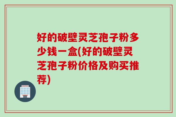 好的破壁灵芝孢子粉多少钱一盒(好的破壁灵芝孢子粉价格及购买推荐)