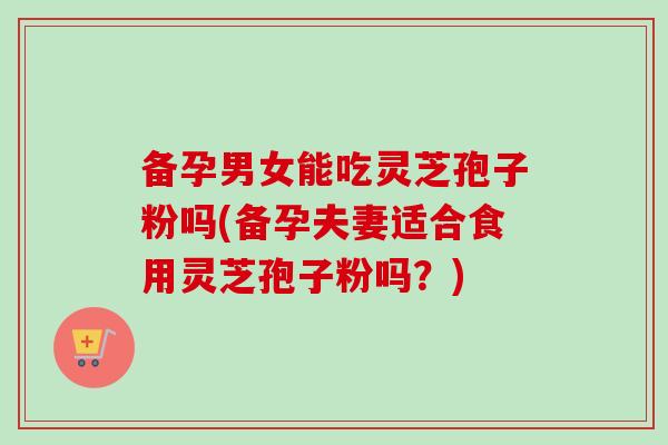 备孕男女能吃灵芝孢子粉吗(备孕夫妻适合食用灵芝孢子粉吗?) 备孕男女能吃灵芝孢子粉吗(备孕夫妻适合食用灵芝孢子粉吗?)