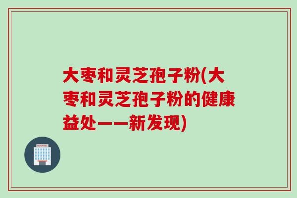 大枣和灵芝孢子粉(大枣和灵芝孢子粉的健康益处——新发现)