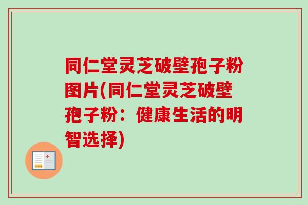 同仁堂灵芝破壁孢子粉图片(同仁堂灵芝破壁孢子粉：健康生活的明智选择)