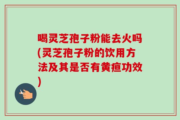 喝灵芝孢子粉能去火吗(灵芝孢子粉的饮用方法及其是否有黄疸功效)