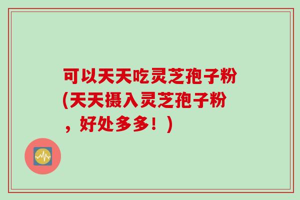 可以天天吃灵芝孢子粉(天天摄入灵芝孢子粉，好处多多！)