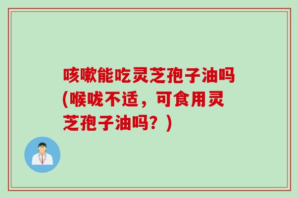 能吃灵芝孢子油吗(喉咙不适,可食用灵芝孢子油吗?) 能吃灵芝孢子油吗(喉咙不适,可食用灵芝孢子油吗?)