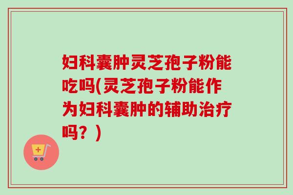 妇科囊肿灵芝孢子粉能吃吗(灵芝孢子粉能作为妇科囊肿的辅助治疗吗？)
