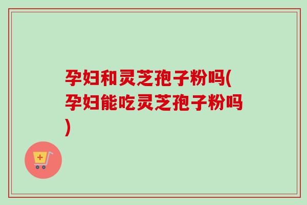 孕妇和灵芝孢子粉吗(孕妇能吃灵芝孢子粉吗)