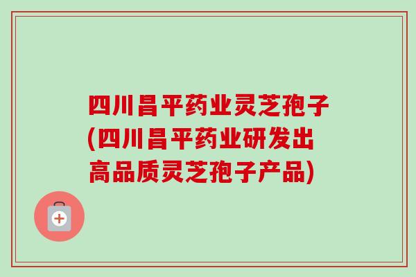 四川昌平药业灵芝孢子(四川昌平药业研发出高品质灵芝孢子产品)
