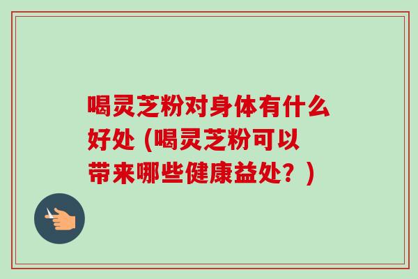 喝灵芝粉对身体有什么好处 (喝灵芝粉可以带来哪些健康益处？)