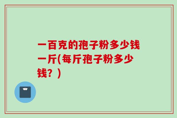 一百克的孢子粉多少钱一斤(每斤孢子粉多少钱？)
